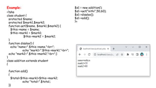 Example:
<?php
class student {
protected $name;
protected $mark1,$mark2;
function get($name, $mark1,$mark2) {
$this->name = $name;
$this->mark1 = $mark1;
$this->mark2 = $mark2;
}
function display() {
echo "name=".$this->name."<br>";
echo "mark1=".$this->mark1."<br>";
echo "mark2=".$this->mark2."<br>";}
}
class addition extends student
{
function add()
{
$total=$this->mark1+$this->mark2;
echo "total=".$total;;
}}
$s1 = new addition();
$s1->get("nithi",50,60);
$s1->display();
$s1->add();
?>
 