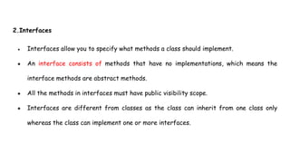 2.Interfaces
● Interfaces allow you to specify what methods a class should implement.
● An interface consists of methods that have no implementations, which means the
interface methods are abstract methods.
● All the methods in interfaces must have public visibility scope.
● Interfaces are different from classes as the class can inherit from one class only
whereas the class can implement one or more interfaces.
 