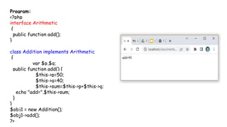 Program:
<?php
interface Arithmetic
{
public function add();
}
class Addition implements Arithmetic
{
var $p,$q;
public function add() {
$this->p=50;
$this->q=40;
$this->sum=$this->p+$this->q;
echo "add=".$this->sum;
}
}
$obj1 = new Addition();
$obj1->add();
?>
 