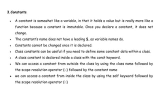 3.Constants
● A constant is somewhat like a variable, in that it holds a value but is really more like a
function because a constant is immutable. Once you declare a constant, it does not
change.
● The constant’s name does not have a leading $, as variable names do.
● Constants cannot be changed once it is declared.
● Class constants can be useful if you need to define some constant data within a class.
● A class constant is declared inside a class with the const keyword.
● We can access a constant from outside the class by using the class name followed by
the scope resolution operator (::) followed by the constant name
● we can access a constant from inside the class by using the self keyword followed by
the scope resolution operator (::)
 