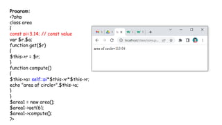 Program:
<?php
class area
{
const pi=3.14; // const value
var $r,$a;
function get($r)
{
$this->r = $r;
}
function compute()
{
$this->a= self::pi*$this->r*$this->r;
echo "area of circle=".$this->a;
}
}
$area1 = new area();
$area1->get(6);
$area1->compute();
?>
 