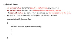 4.Abstract classes
● An abstract class is one that cannot be instantiated, only inherited.
● An abstract class is a class that contains at least one abstract method.
● An abstract method is a method that is declared, but not implemented in the code.
● An abstract class or method is defined with the abstract keyword
abstract class MyAbstractClass
{
abstract function myAbstractFunction()
{
}
}
 