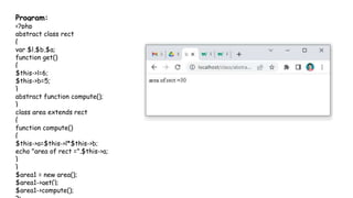 Program:
<?php
abstract class rect
{
var $l,$b,$a;
function get()
{
$this->l=6;
$this->b=5;
}
abstract function compute();
}
class area extends rect
{
function compute()
{
$this->a=$this->l*$this->b;
echo "area of rect =".$this->a;
}
}
$area1 = new area();
$area1->get();
$area1->compute();
 