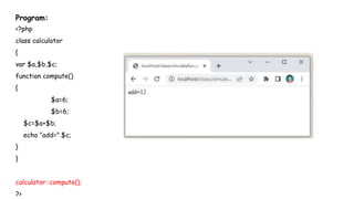 Program:
<?php
class calculator
{
var $a,$b,$c;
function compute()
{
$a=6;
$b=6;
$c=$a+$b;
echo "add=".$c;
}
}
calculator::compute();
?>
 