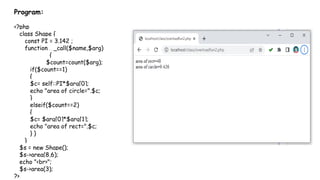 Program:
<?php
class Shape {
const PI = 3.142 ;
function __call($name,$arg)
{
$count=count($arg);
if($count==1)
{
$c= self::PI*$arg[0];
echo "area of circle=".$c;
}
elseif($count==2)
{
$c= $arg[0]*$arg[1];
echo "area of rect=".$c;
} }
}
$s = new Shape();
$s->area(8,6);
echo "<br>";
$s->area(3);
?>
 