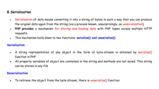 8.Serialization
● Serialization of data means converting it into a string of bytes in such a way that you can produce
the original data again from the string (via a process known, unsurprisingly, as unserialization).
● PHP provides a mechanism for storing and loading data with PHP types across multiple HTTP
requests.
● This mechanism boils down to two functions: serialize() and unserialize().
Serialization
● A string representation of any object in the form of byte-stream is obtained by serialize()
function in PHP
● All property variables of object are contained in the string and methods are not saved. This string
can be stored in any file
Deserialization
● To retrieve the object from the byte stream, there is unserialize() function
 
