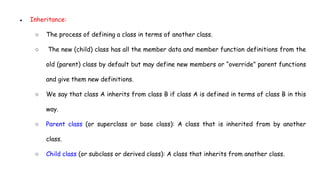 ● Inheritance:
○ The process of defining a class in terms of another class.
○ The new (child) class has all the member data and member function definitions from the
old (parent) class by default but may define new members or “override” parent functions
and give them new definitions.
○ We say that class A inherits from class B if class A is defined in terms of class B in this
way.
○ Parent class (or superclass or base class): A class that is inherited from by another
class.
○ Child class (or subclass or derived class): A class that inherits from another class.
 