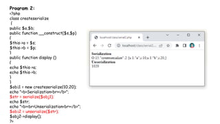 Program 2:
<?php
class createserialize
{
public $a,$b;
public function __construct($s,$p)
{
$this->a = $s;
$this->b = $p;
}
public function display ()
{
echo $this->a;
echo $this->b;
}
}
$obj1 = new createserialize(10,20);
echo "<b>Serialization<br></b>";
$str = serialize($obj1);
echo $str;
echo "<b><br>Unserialization<br></b>";
$obj2 = unserialize($str);
$obj2->display();
?>
 