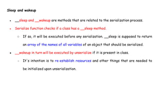 Sleep and wakeup
● __sleep and __wakeup are methods that are related to the serialization process.
● Serialize function checks if a class has a __sleep method.
○ If so, it will be executed before any serialization. __sleep is supposed to return
an array of the names of all variables of an object that should be serialized.
● __wakeup in turn will be executed by unserialize if it is present in class.
○ It's intention is to re-establish resources and other things that are needed to
be initialized upon unserialization.
 