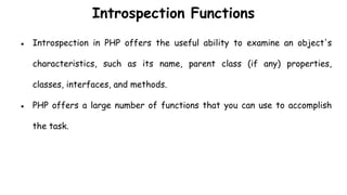 Introspection Functions
● Introspection in PHP offers the useful ability to examine an object's
characteristics, such as its name, parent class (if any) properties,
classes, interfaces, and methods.
● PHP offers a large number of functions that you can use to accomplish
the task.
 