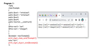 Program 1:
<?php
class Example
{
public $var1 = "initialized";
public $var2 = "initialized";
public $var3;
public $var4;
public function __construct()
{
$this->var3 = "set";
$this->var1 = "changed";
}
}
$example = new Example();
print_r(get_class_vars("Example"));
echo "<br>";
print_r(get_object_vars($example));
?>
 