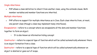 Single inheritance
● PHP allows a class definition to inherit from another class, using the extends clause. Both
member variables and member functions are inherited.
Multiple inheritance
● PHP offers no support for multiple inheritance as in Java. Each class inherits from, at most,
one parent class (though a class may implement many interfaces).
Encapsulation − refers to a concept where we encapsulate all the data and member functions
together to form an object.
○ It is also known as information hiding concept
Constructor − refers to a special type of function which will be called automatically whenever there
is an object formation from a class.
Destructor − refers to a special type of function which will be called automatically whenever an
object is deleted or goes out of scope.
 