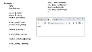 Example 1:
<?php
class Customer
{
private $_name;
private $_rating;
function getName ()
{
$this->_name="nithi";
return($this->_name);
}
function getRating ()
{
return($this->_rating);
}
function setRating($rating)
{
$this->_rating = $rating;
}
}
$obj1 = new Customer();
echo $obj1->getName();
$obj1->setRating(4);
echo $obj1->getRating();
?>
 