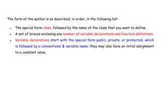 The form of the syntax is as described, in order, in the following list:
● The special form class, followed by the name of the class that you want to define.
● A set of braces enclosing any number of variable declarations and function definitions.
● Variable declarations start with the special form public, private, or protected, which
is followed by a conventional $ variable name; they may also have an initial assignment
to a constant value.
 
