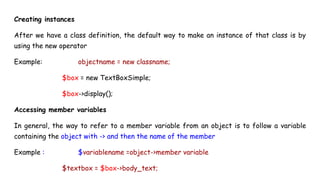 Creating instances
After we have a class definition, the default way to make an instance of that class is by
using the new operator
Example: objectname = new classname;
$box = new TextBoxSimple;
$box->display();
Accessing member variables
In general, the way to refer to a member variable from an object is to follow a variable
containing the object with -> and then the name of the member
Example : $variablename =object->member variable
$textbox = $box->body_text;
 