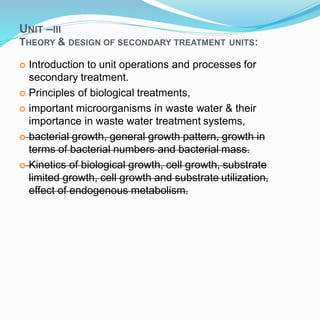 UNIT –III
1
THEORY & DESIGN OF SECONDARY TREATMENT UNITS:
 Introduction to unit operations and processes for
secondary treatment.
 Principles of biological treatments,
 important microorganisms in waste water & their
importance in waste water treatment systems,
 bacterial growth, general growth pattern, growth in
terms of bacterial numbers and bacterial mass.
 Kinetics of biological growth, cell growth, substrate
limited growth, cell growth and substrate utilization,
effect of endogenous metabolism.
 