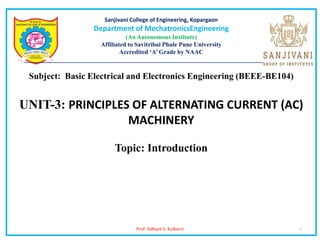 Prof. Sidhant S. Kulkarni 1
Sanjivani College of Engineering, Kopargaon
Department of MechatronicsEngineering
(An Autonomous Institute)
Affiliated to Savitribai Phule Pune University
Accredited ‘A’ Grade by NAAC
________________________________________________________________________________________
Subject: Basic Electrical and Electronics Engineering (BEEE-BE104)
UNIT-3: PRINCIPLES OF ALTERNATING CURRENT (AC)
MACHINERY
Topic: Introduction
 