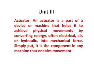 Unit III
Actuator: An actuator is a part of a
device or machine that helps it to
achieve physical movements by
converting energy, often electrical, air,
or hydraulic, into mechanical force.
Simply put, it is the component in any
machine that enables movement.
 