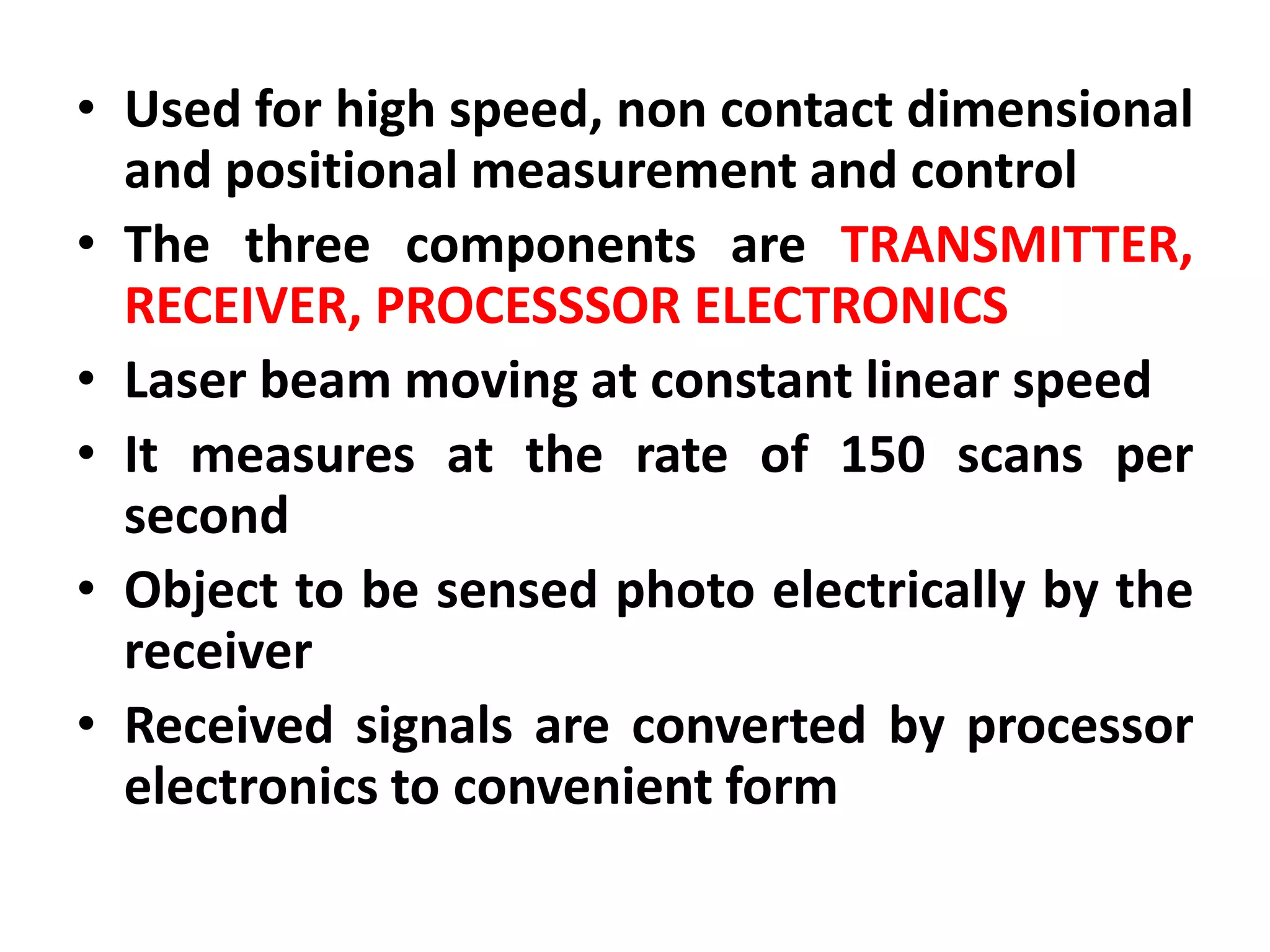 • Used for high speed, non contact dimensional
and positional measurement and control
• The three components are TRANSMITTER,
RECEIVER, PROCESSSOR ELECTRONICS
• Laser beam moving at constant linear speed
• It measures at the rate of 150 scans per
second
• Object to be sensed photo electrically by the
receiver
• Received signals are converted by processor
electronics to convenient form
 
