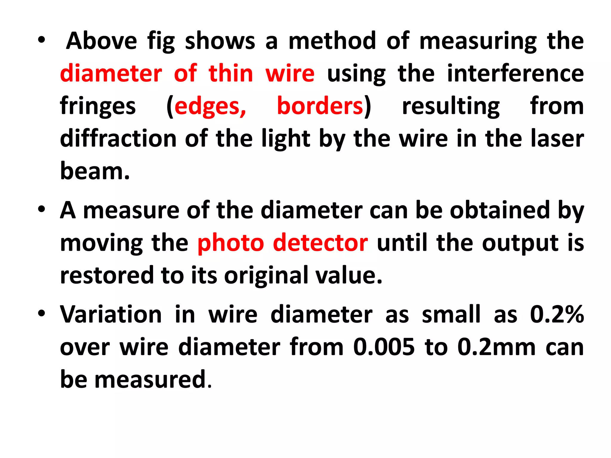 • Above fig shows a method of measuring the
diameter of thin wire using the interference
fringes (edges, borders) resulting from
diffraction of the light by the wire in the laser
beam.
• A measure of the diameter can be obtained by
moving the photo detector until the output is
restored to its original value.
• Variation in wire diameter as small as 0.2%
over wire diameter from 0.005 to 0.2mm can
be measured.
 