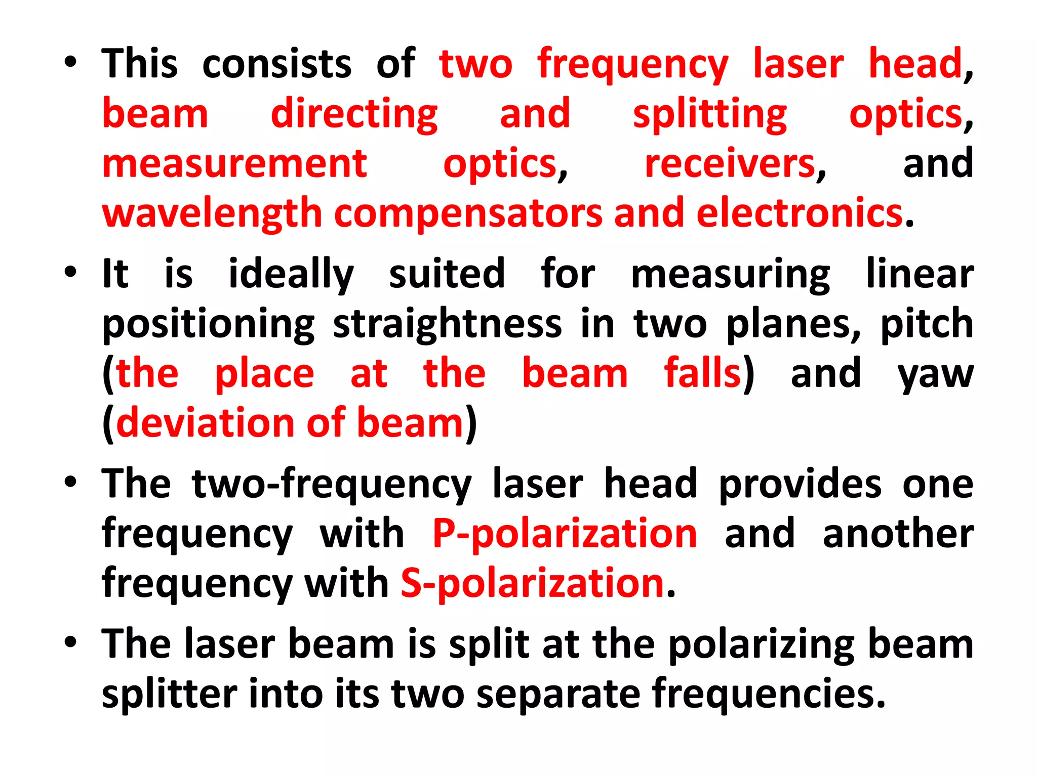 • This consists of two frequency laser head,
beam directing and splitting optics,
measurement optics, receivers, and
wavelength compensators and electronics.
• It is ideally suited for measuring linear
positioning straightness in two planes, pitch
(the place at the beam falls) and yaw
(deviation of beam)
• The two-frequency laser head provides one
frequency with P-polarization and another
frequency with S-polarization.
• The laser beam is split at the polarizing beam
splitter into its two separate frequencies.
 