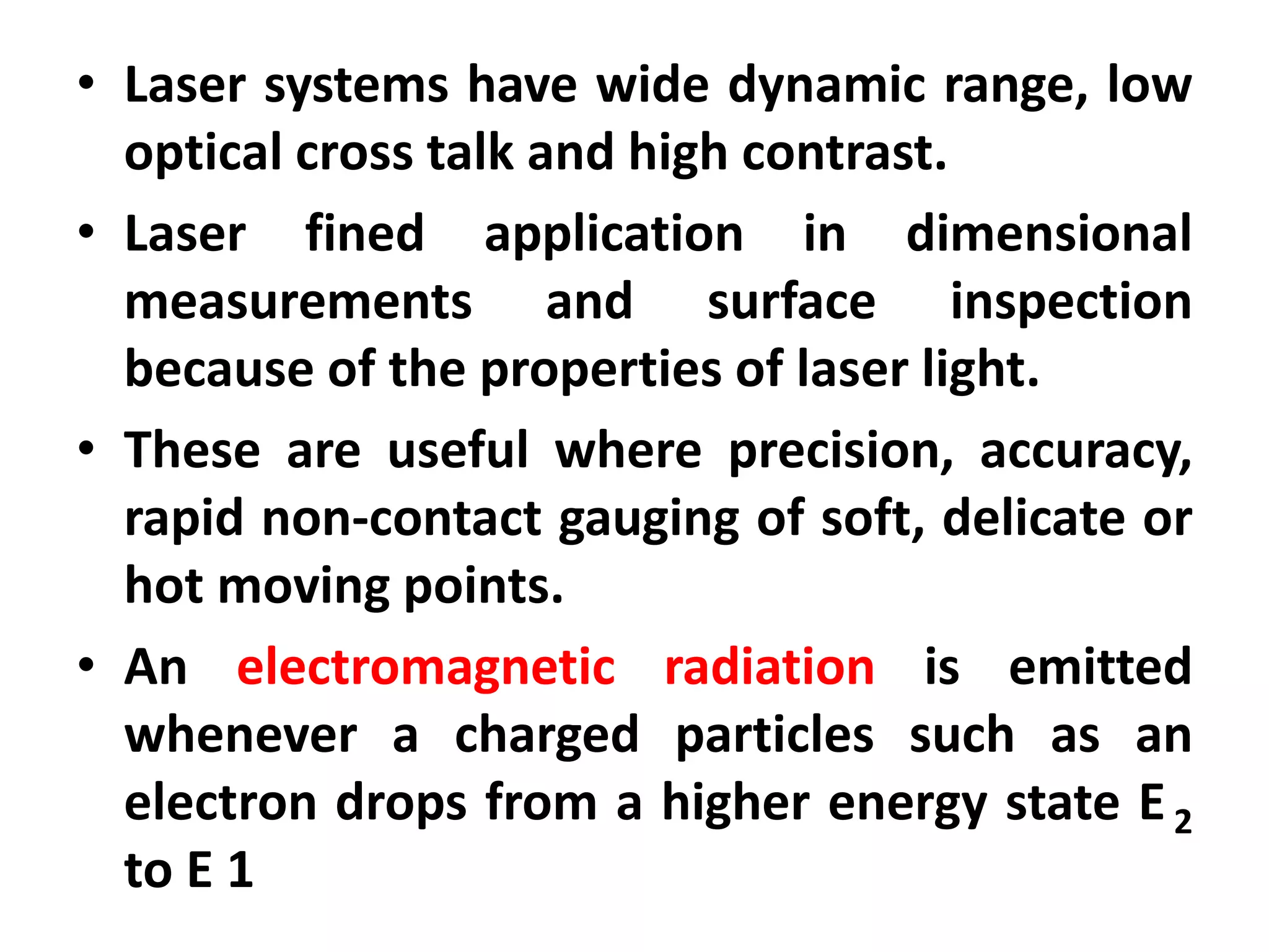 • Laser systems have wide dynamic range, low
optical cross talk and high contrast.
• Laser fined application in dimensional
measurements and surface inspection
because of the properties of laser light.
• These are useful where precision, accuracy,
rapid non-contact gauging of soft, delicate or
hot moving points.
• An electromagnetic radiation is emitted
whenever a charged particles such as an
electron drops from a higher energy state E2
to E 1
 