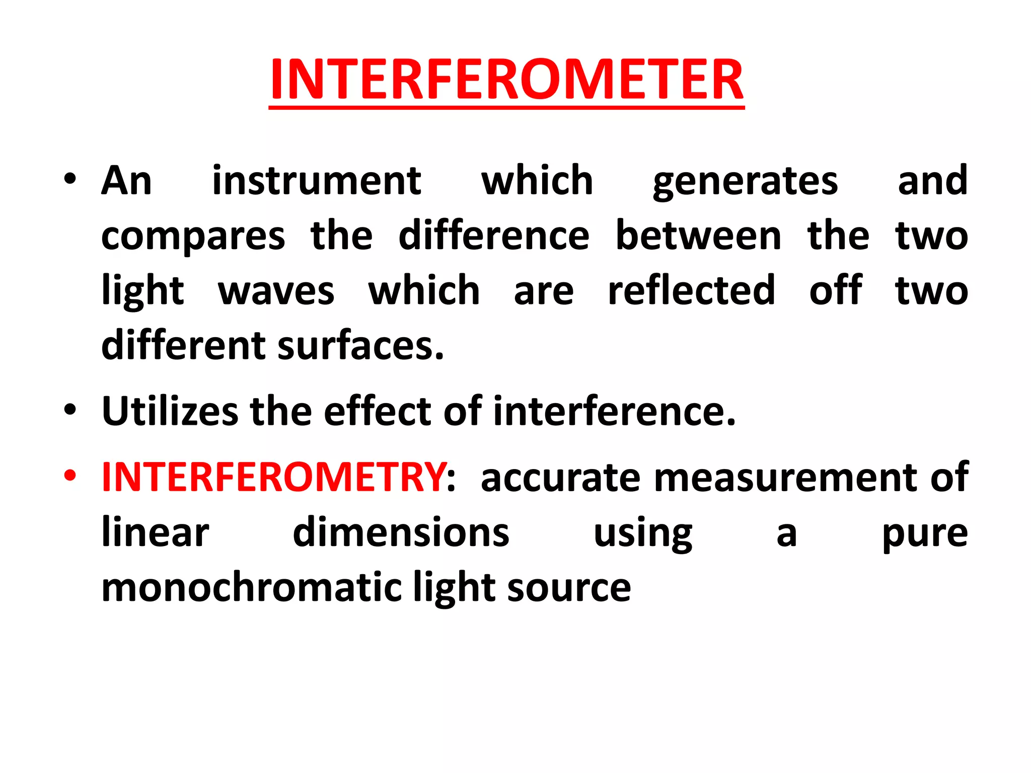 INTERFEROMETER
• An instrument which generates and
compares the difference between the two
light waves which are reflected off two
different surfaces.
• Utilizes the effect of interference.
• INTERFEROMETRY: accurate measurement of
linear dimensions using a pure
monochromatic light source
 