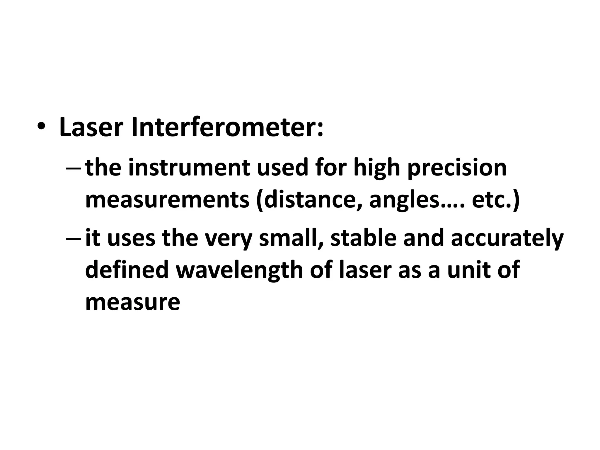 • Laser Interferometer:
–the instrument used for high precision
measurements (distance, angles…. etc.)
–it uses the very small, stable and accurately
defined wavelength of laser as a unit of
measure
 