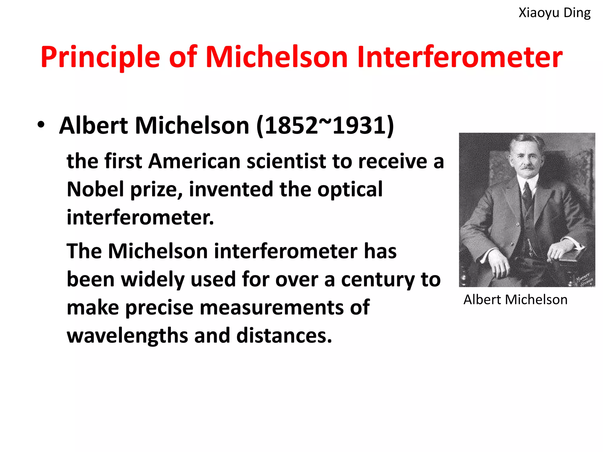 Principle of Michelson Interferometer
• Albert Michelson (1852~1931)
the first American scientist to receive a
Nobel prize, invented the optical
interferometer.
The Michelson interferometer has
been widely used for over a century to
make precise measurements of
wavelengths and distances.
Albert Michelson
Xiaoyu Ding
 