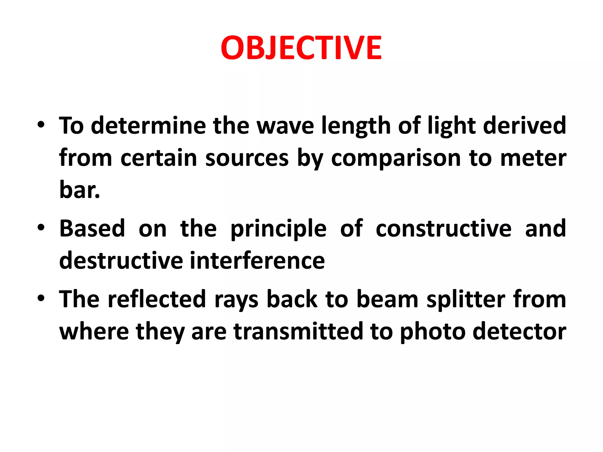 OBJECTIVE
• To determine the wave length of light derived
from certain sources by comparison to meter
bar.
• Based on the principle of constructive and
destructive interference
• The reflected rays back to beam splitter from
where they are transmitted to photo detector
 