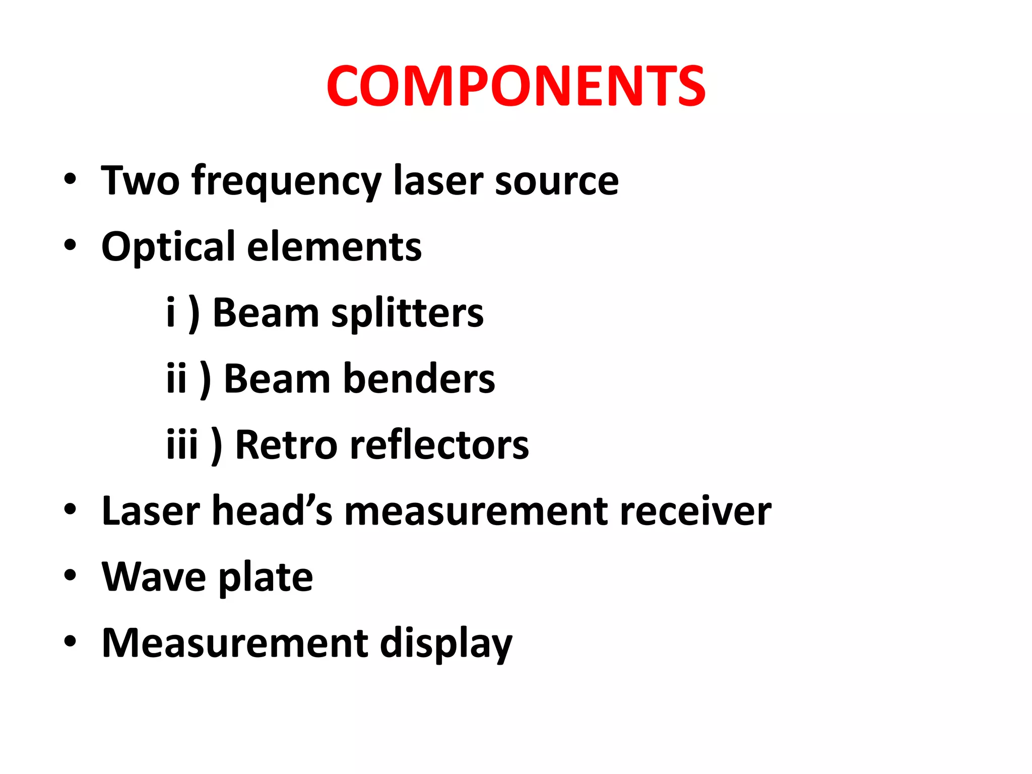 COMPONENTS
• Two frequency laser source
• Optical elements
i ) Beam splitters
ii ) Beam benders
iii ) Retro reflectors
• Laser head’s measurement receiver
• Wave plate
• Measurement display
 