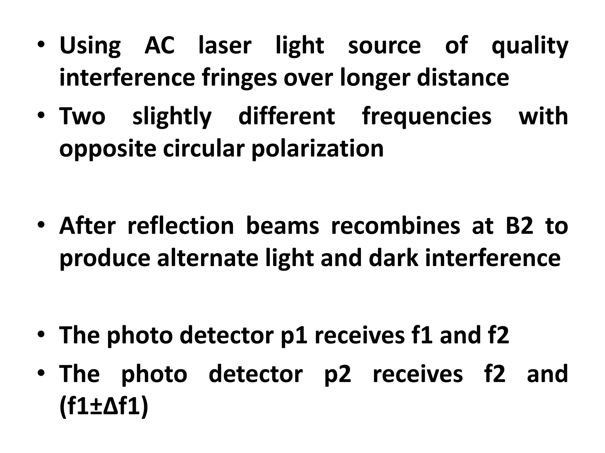 • Using AC laser light source of quality
interference fringes over longer distance
• Two slightly different frequencies with
opposite circular polarization
• After reflection beams recombines at B2 to
produce alternate light and dark interference
• The photo detector p1 receives f1 and f2
• The photo detector p2 receives f2 and
(f1±Δf1)
 