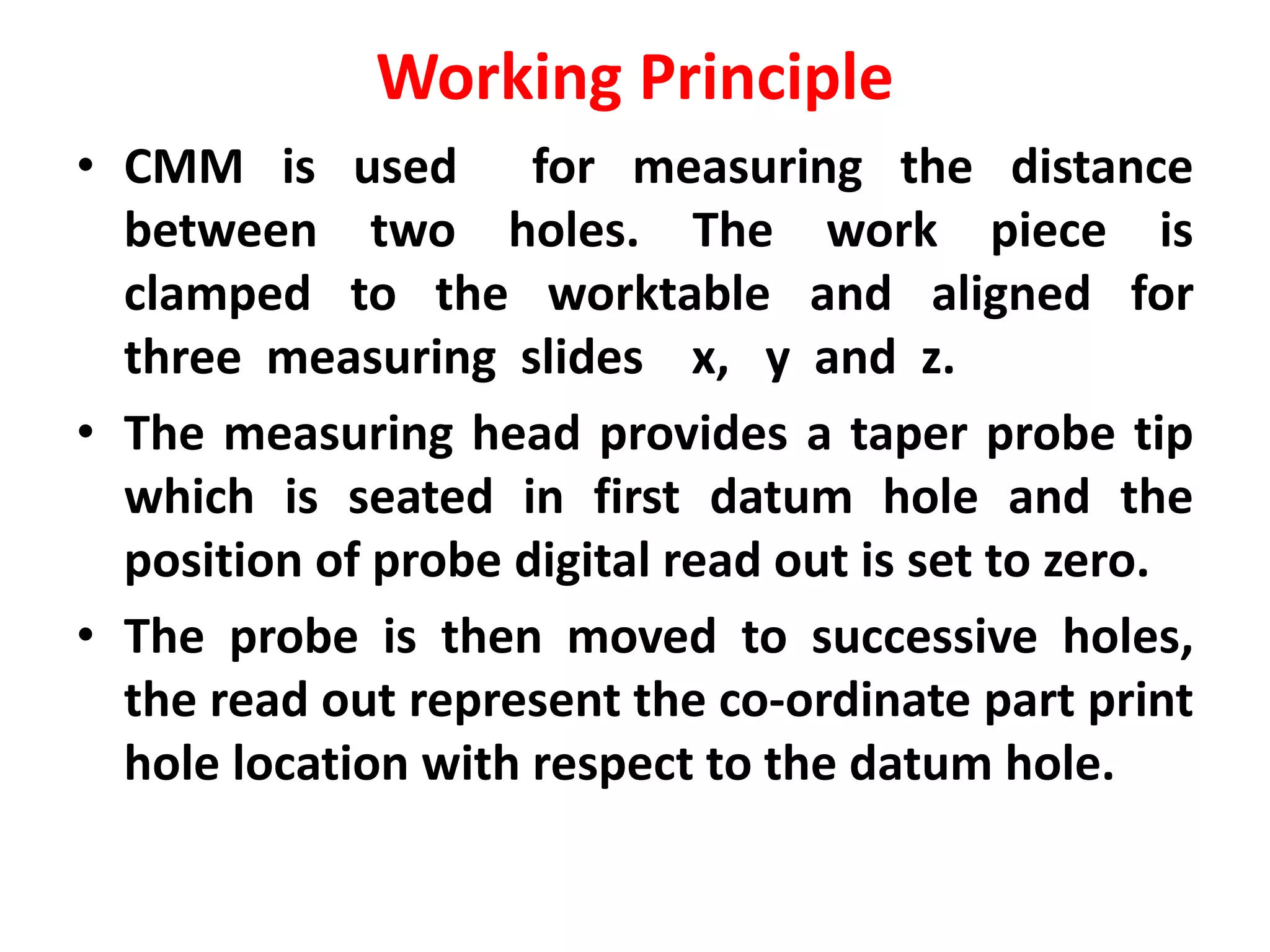 Working Principle
• CMM is used for measuring the distance
between two holes. The work piece is
clamped to the worktable and aligned for
three measuring slides x, y and z.
• The measuring head provides a taper probe tip
which is seated in first datum hole and the
position of probe digital read out is set to zero.
• The probe is then moved to successive holes,
the read out represent the co-ordinate part print
hole location with respect to the datum hole.
 