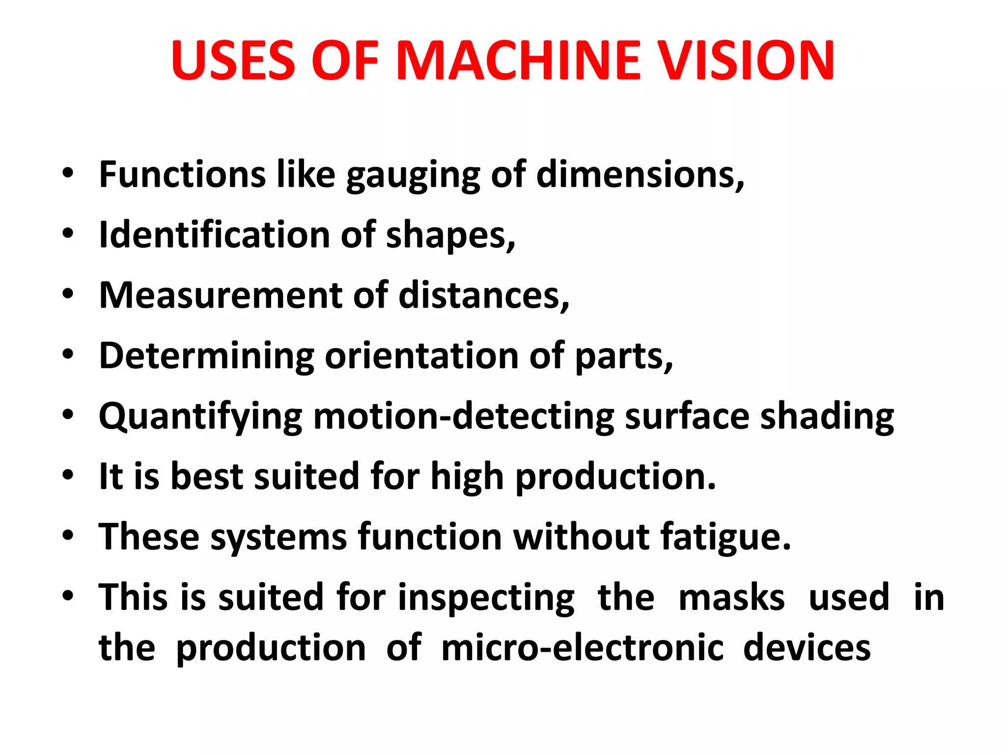 USES OF MACHINE VISION
• Functions like gauging of dimensions,
• Identification of shapes,
• Measurement of distances,
• Determining orientation of parts,
• Quantifying motion-detecting surface shading
• It is best suited for high production.
• These systems function without fatigue.
• This is suited for inspecting the masks used in
the production of micro-electronic devices
 