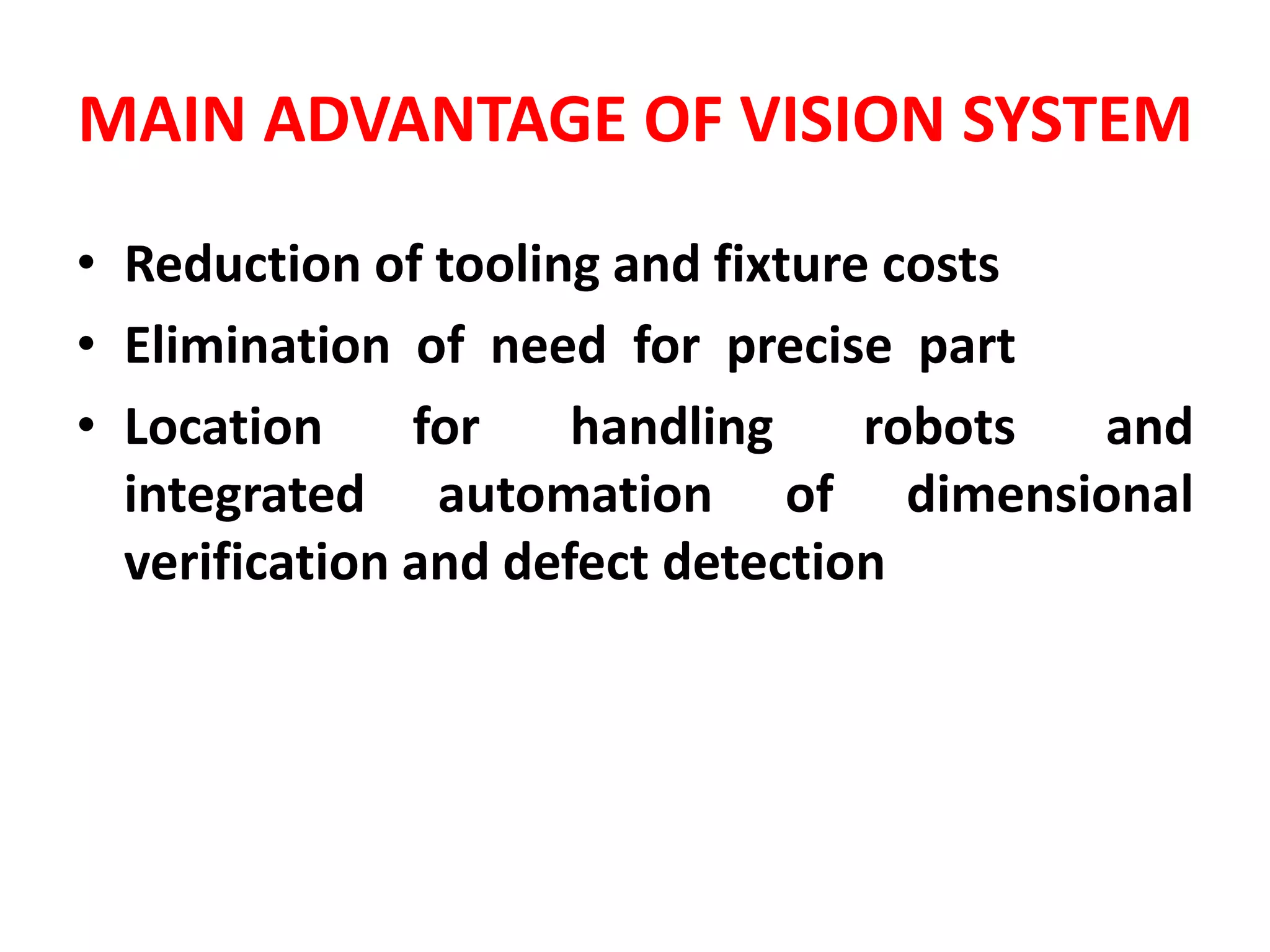 MAIN ADVANTAGE OF VISION SYSTEM
• Reduction of tooling and fixture costs
• Elimination of need for precise part
• Location for handling robots and
integrated automation of dimensional
verification and defect detection
 