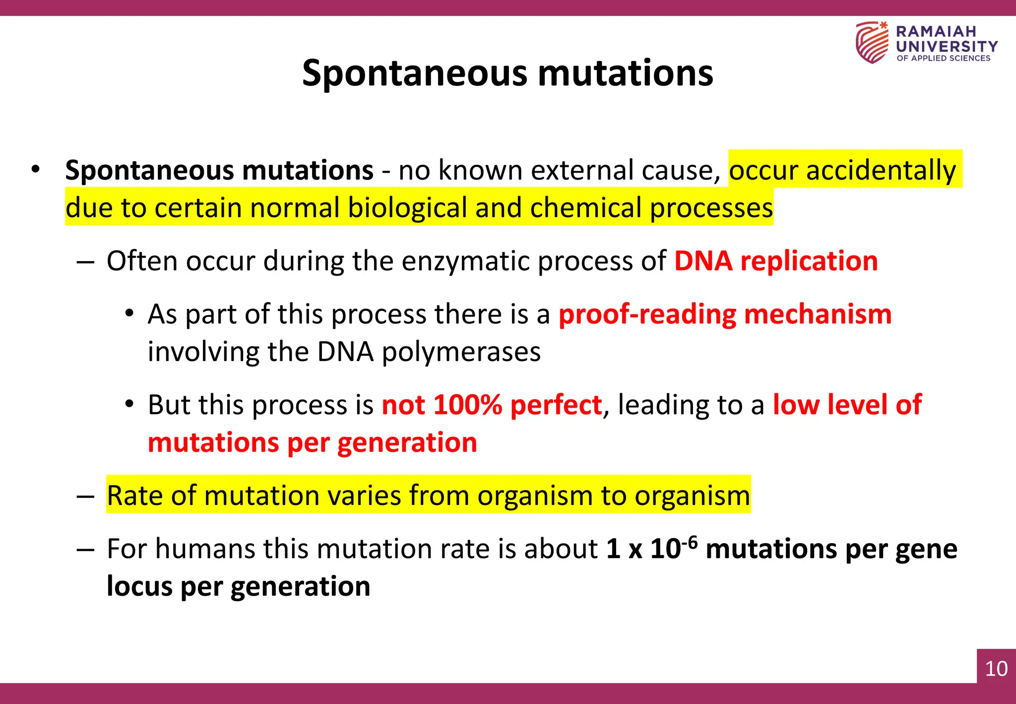 10
Spontaneous mutations
• Spontaneous mutations - no known external cause, occur accidentally
due to certain normal biological and chemical processes
– Often occur during the enzymatic process of DNA replication
• As part of this process there is a proof-reading mechanism
involving the DNA polymerases
• But this process is not 100% perfect, leading to a low level of
mutations per generation
– Rate of mutation varies from organism to organism
– For humans this mutation rate is about 1 x 10-6 mutations per gene
locus per generation
 