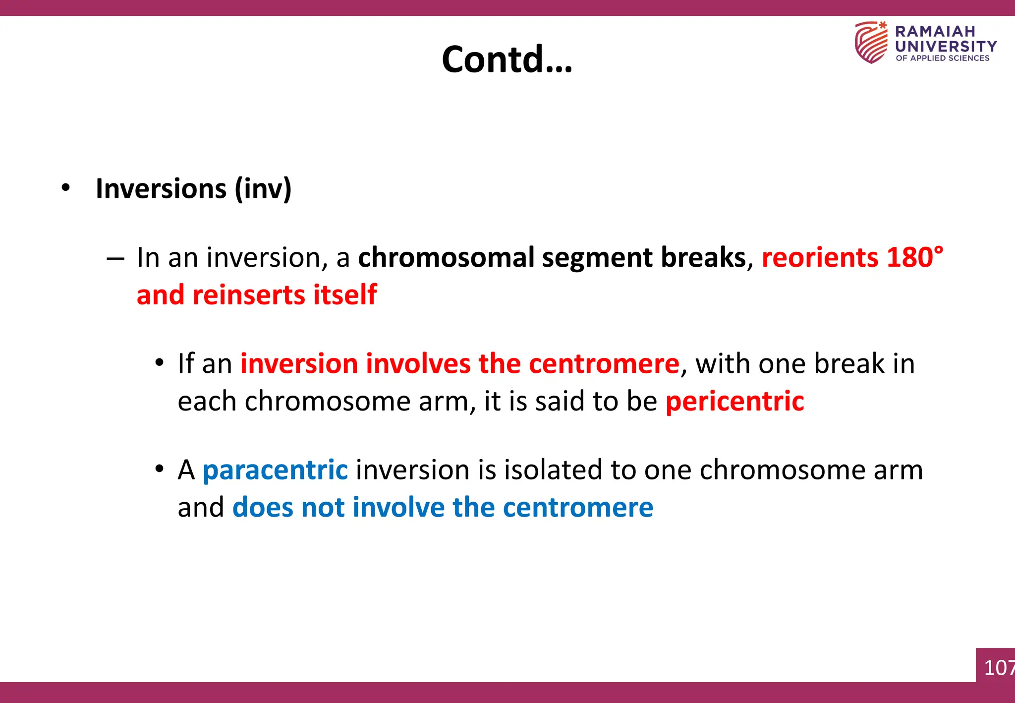 107
• Inversions (inv)
– In an inversion, a chromosomal segment breaks, reorients 180°
and reinserts itself
• If an inversion involves the centromere, with one break in
each chromosome arm, it is said to be pericentric
• A paracentric inversion is isolated to one chromosome arm
and does not involve the centromere
Contd…
 