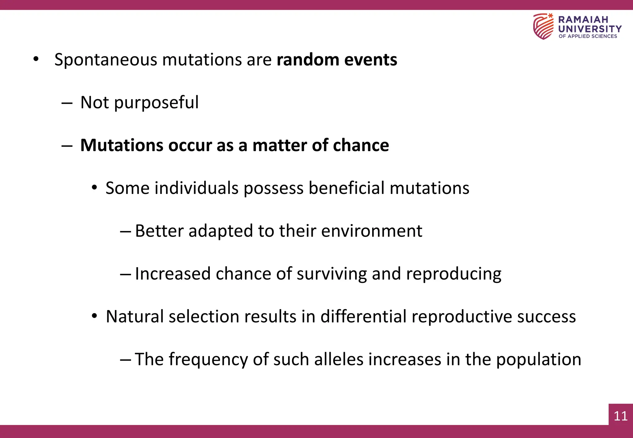 11
• Spontaneous mutations are random events
– Not purposeful
– Mutations occur as a matter of chance
• Some individuals possess beneficial mutations
– Better adapted to their environment
– Increased chance of surviving and reproducing
• Natural selection results in differential reproductive success
– The frequency of such alleles increases in the population
 
