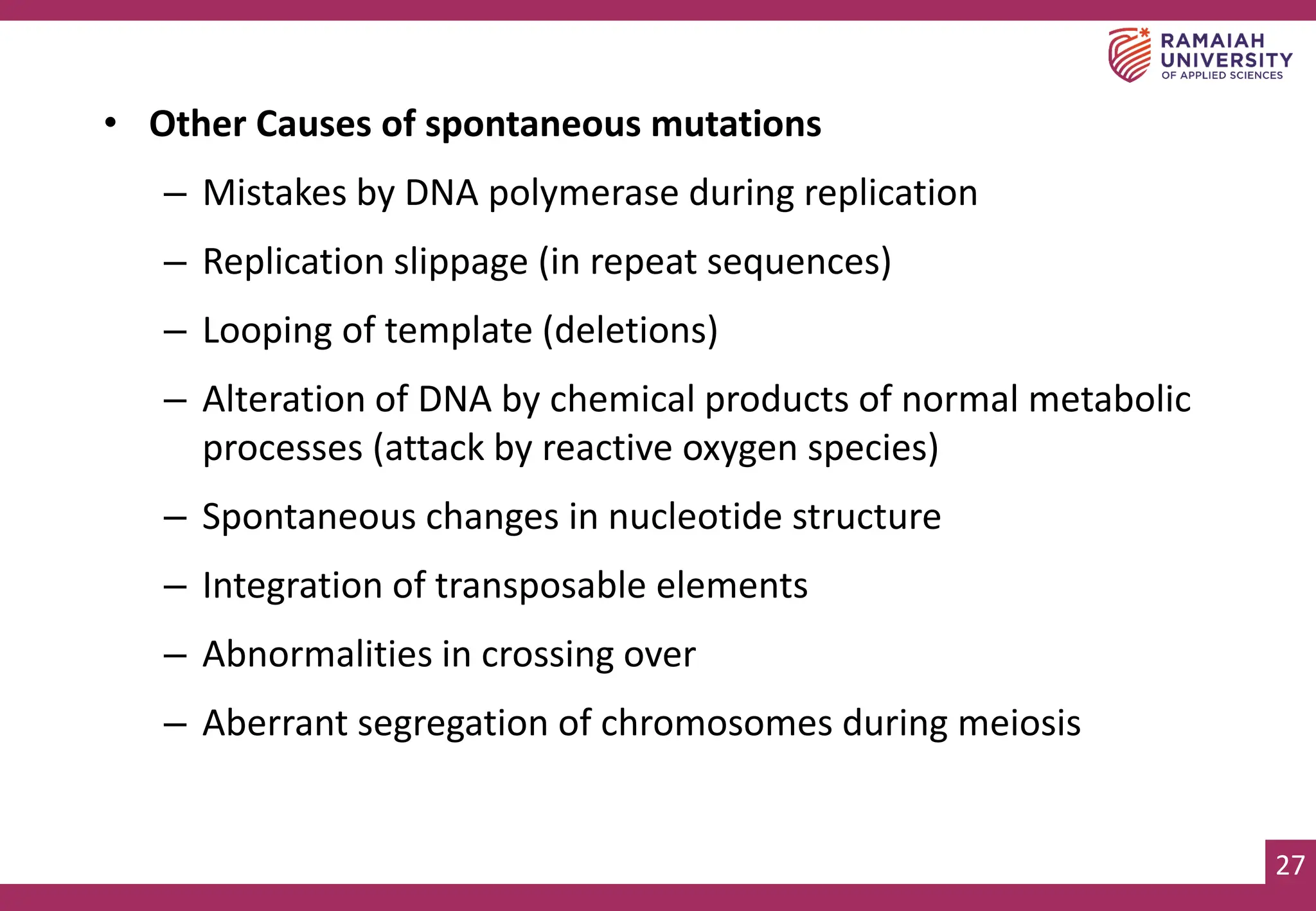 27
• Other Causes of spontaneous mutations
– Mistakes by DNA polymerase during replication
– Replication slippage (in repeat sequences)
– Looping of template (deletions)
– Alteration of DNA by chemical products of normal metabolic
processes (attack by reactive oxygen species)
– Spontaneous changes in nucleotide structure
– Integration of transposable elements
– Abnormalities in crossing over
– Aberrant segregation of chromosomes during meiosis
 