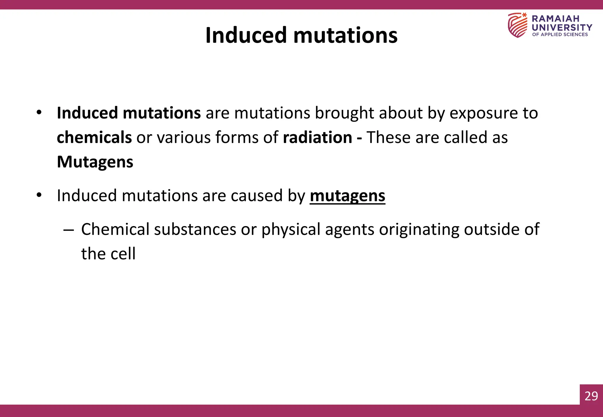 29
Induced mutations
• Induced mutations are mutations brought about by exposure to
chemicals or various forms of radiation - These are called as
Mutagens
• Induced mutations are caused by mutagens
– Chemical substances or physical agents originating outside of
the cell
 