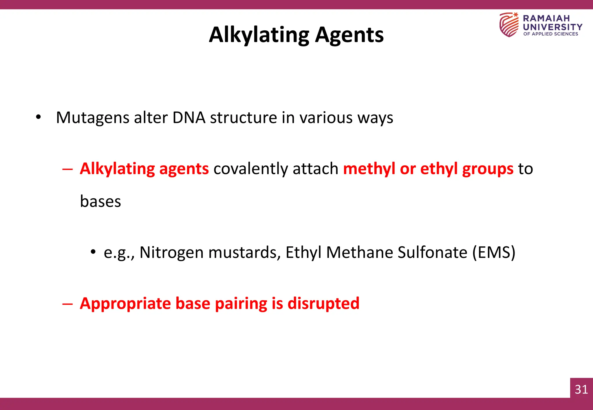 31
Alkylating Agents
• Mutagens alter DNA structure in various ways
– Alkylating agents covalently attach methyl or ethyl groups to
bases
• e.g., Nitrogen mustards, Ethyl Methane Sulfonate (EMS)
– Appropriate base pairing is disrupted
 