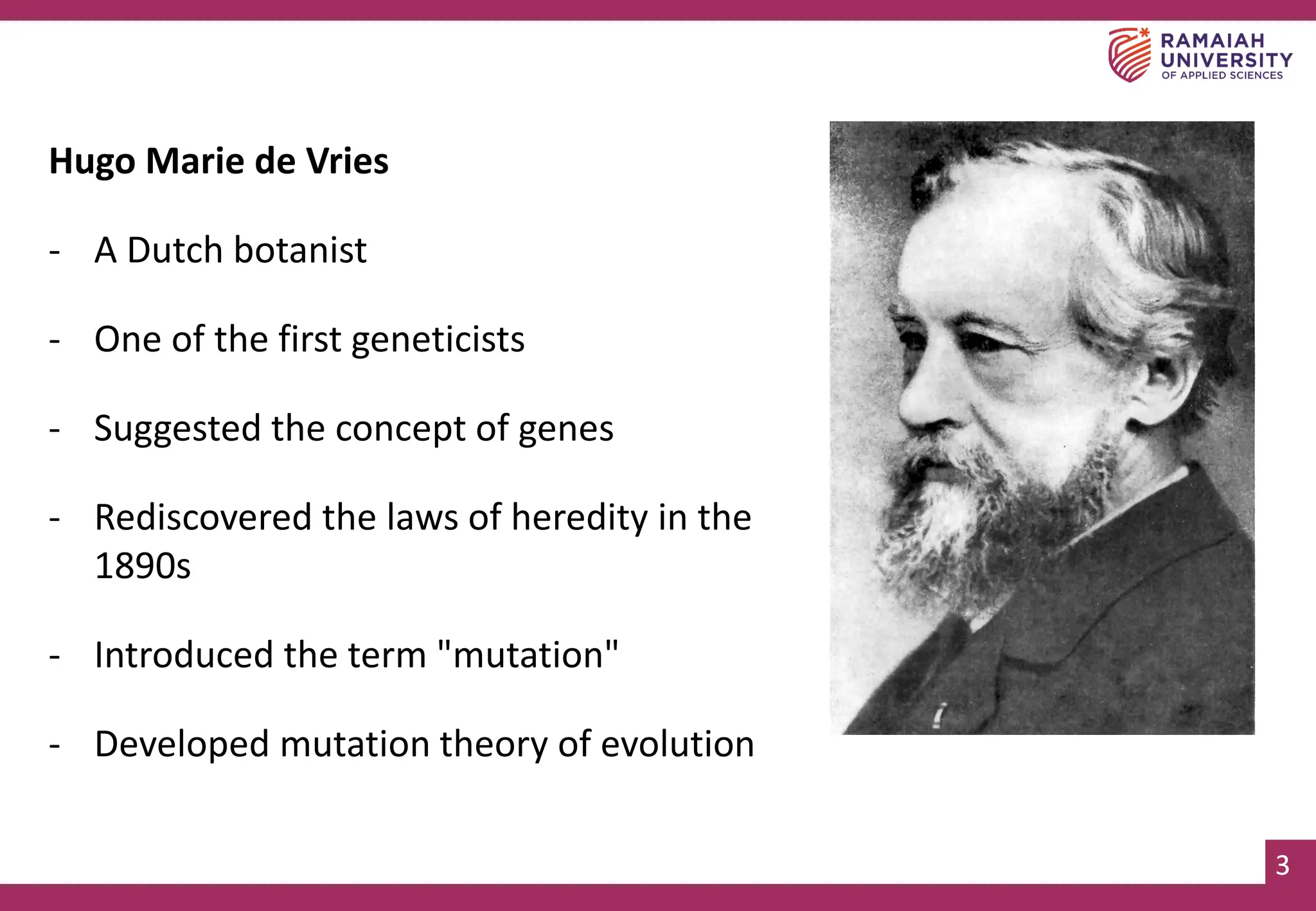 3
3
Hugo Marie de Vries
- A Dutch botanist
- One of the first geneticists
- Suggested the concept of genes
- Rediscovered the laws of heredity in the
1890s
- Introduced the term "mutation"
- Developed mutation theory of evolution
 
