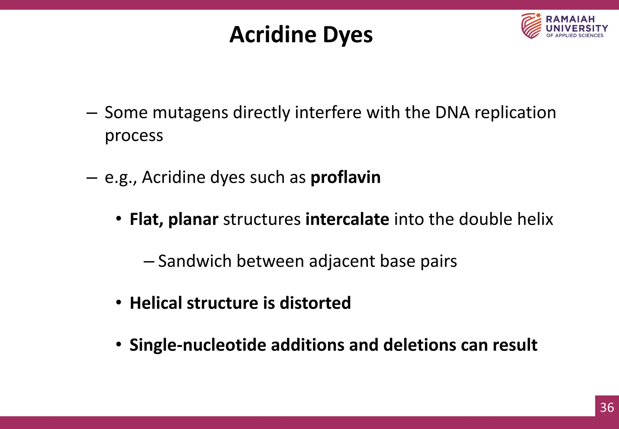 36
Acridine Dyes
– Some mutagens directly interfere with the DNA replication
process
– e.g., Acridine dyes such as proflavin
• Flat, planar structures intercalate into the double helix
– Sandwich between adjacent base pairs
• Helical structure is distorted
• Single-nucleotide additions and deletions can result
 