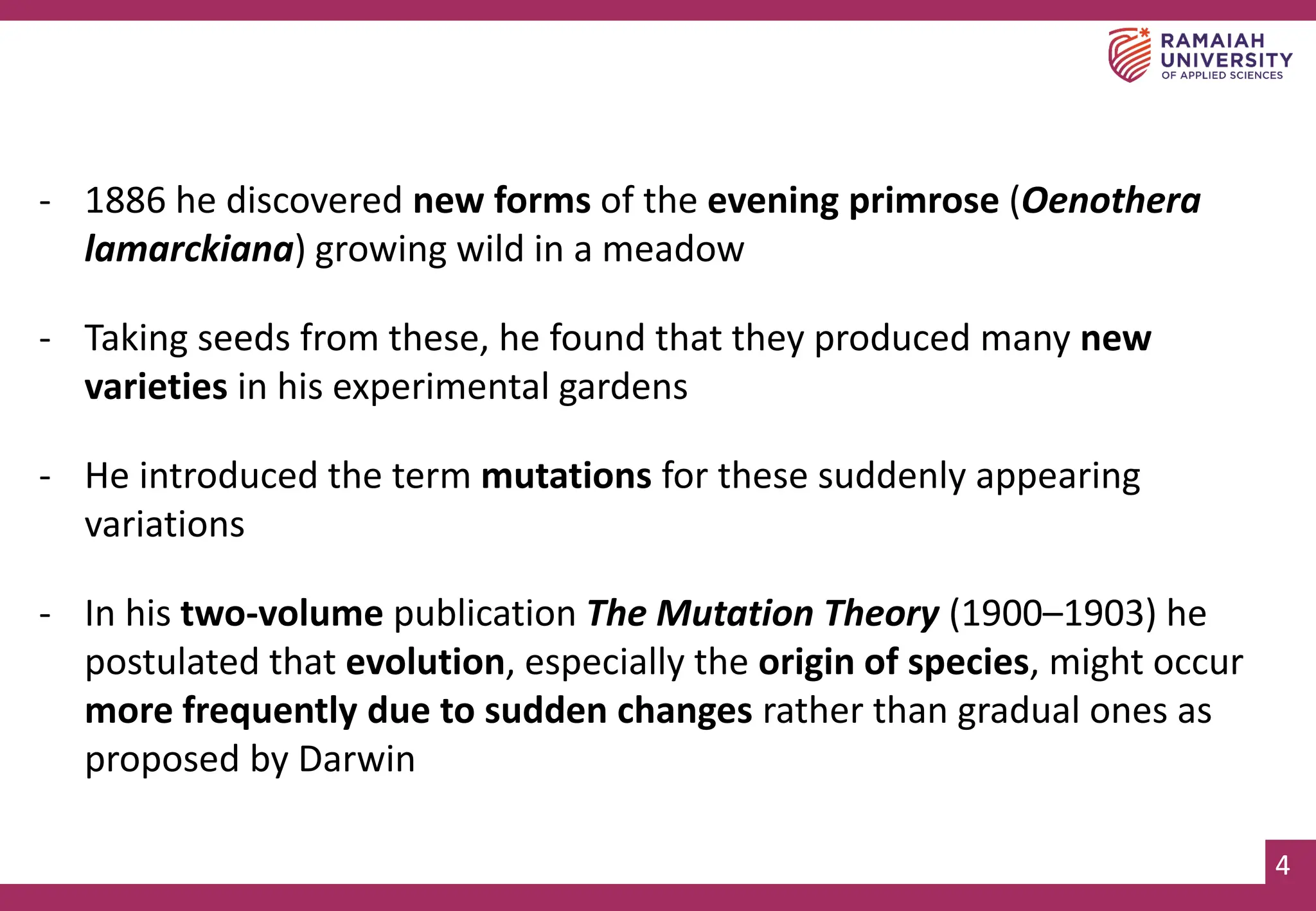 4
4
- 1886 he discovered new forms of the evening primrose (Oenothera
lamarckiana) growing wild in a meadow
- Taking seeds from these, he found that they produced many new
varieties in his experimental gardens
- He introduced the term mutations for these suddenly appearing
variations
- In his two-volume publication The Mutation Theory (1900–1903) he
postulated that evolution, especially the origin of species, might occur
more frequently due to sudden changes rather than gradual ones as
proposed by Darwin
 