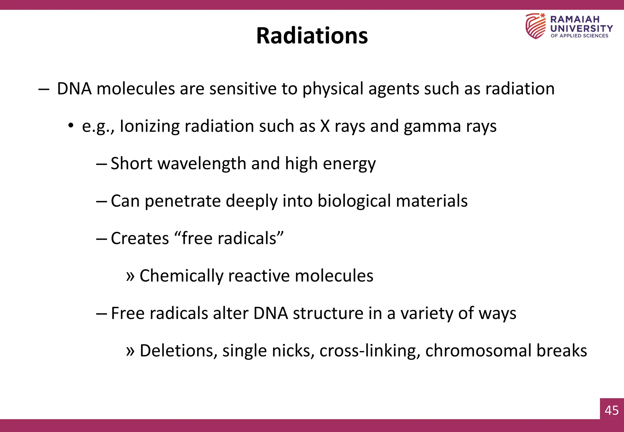 45
– DNA molecules are sensitive to physical agents such as radiation
• e.g., Ionizing radiation such as X rays and gamma rays
– Short wavelength and high energy
– Can penetrate deeply into biological materials
– Creates “free radicals”
» Chemically reactive molecules
– Free radicals alter DNA structure in a variety of ways
» Deletions, single nicks, cross-linking, chromosomal breaks
Radiations
 