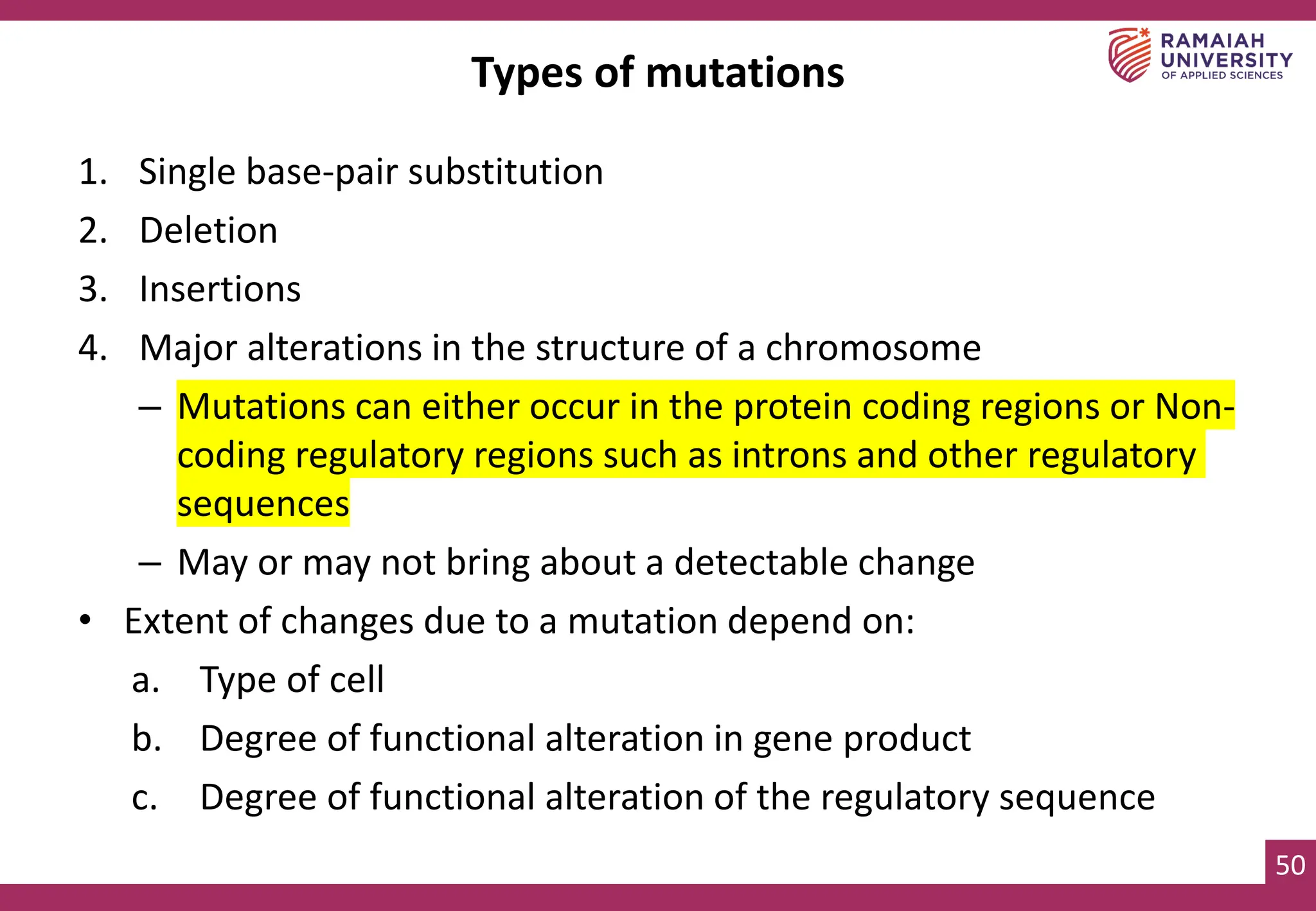 50
Types of mutations
1. Single base-pair substitution
2. Deletion
3. Insertions
4. Major alterations in the structure of a chromosome
– Mutations can either occur in the protein coding regions or Non-
coding regulatory regions such as introns and other regulatory
sequences
– May or may not bring about a detectable change
• Extent of changes due to a mutation depend on:
a. Type of cell
b. Degree of functional alteration in gene product
c. Degree of functional alteration of the regulatory sequence
 