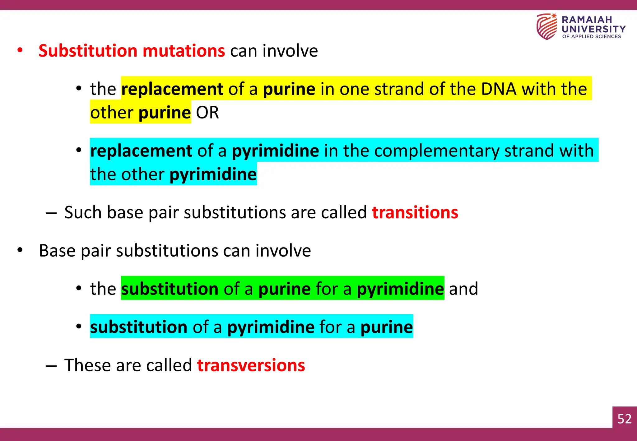 52
• Substitution mutations can involve
• the replacement of a purine in one strand of the DNA with the
other purine OR
• replacement of a pyrimidine in the complementary strand with
the other pyrimidine
– Such base pair substitutions are called transitions
• Base pair substitutions can involve
• the substitution of a purine for a pyrimidine and
• substitution of a pyrimidine for a purine
– These are called transversions
 