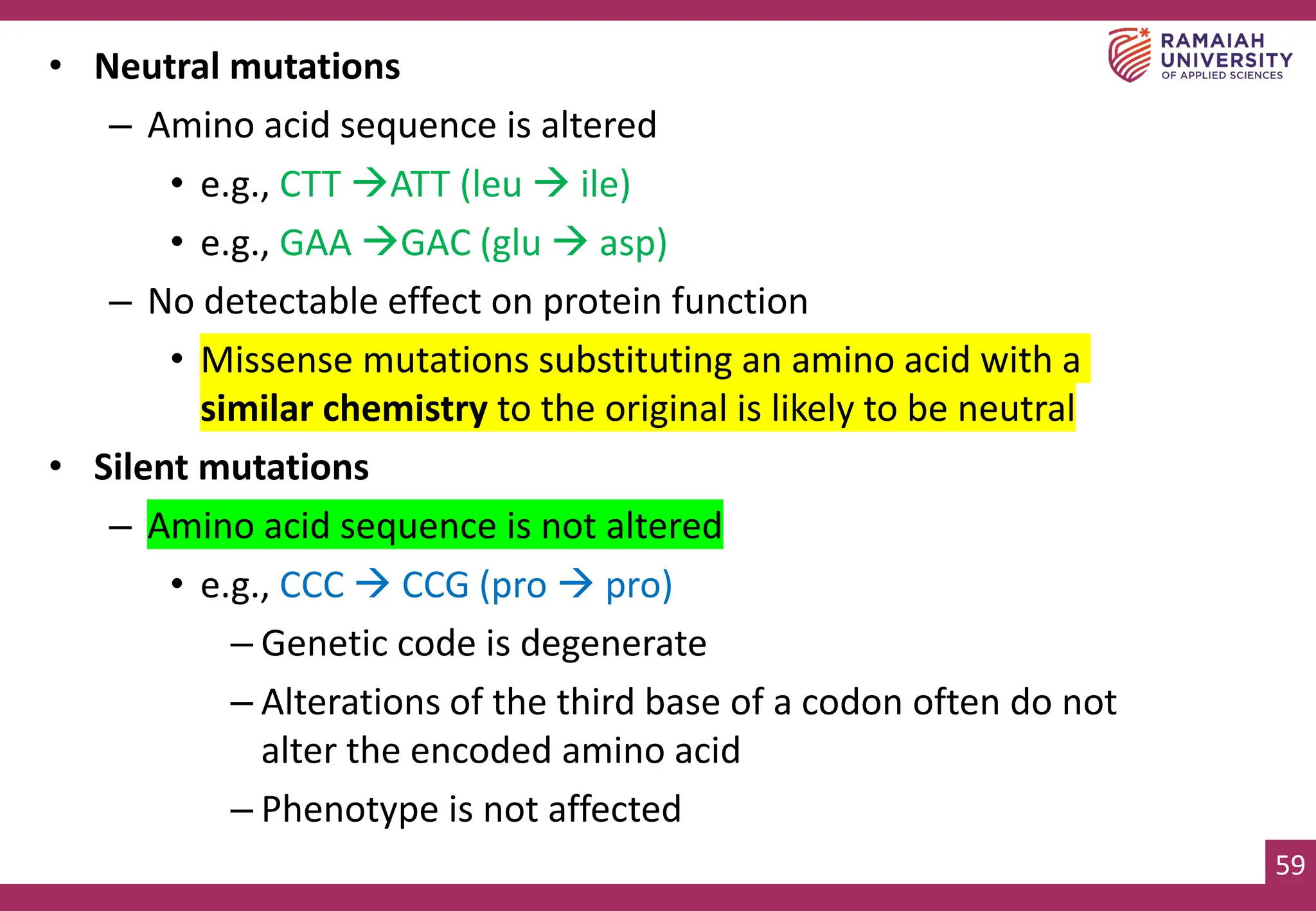 59
• Neutral mutations
– Amino acid sequence is altered
• e.g., CTT →ATT (leu → ile)
• e.g., GAA →GAC (glu → asp)
– No detectable effect on protein function
• Missense mutations substituting an amino acid with a
similar chemistry to the original is likely to be neutral
• Silent mutations
– Amino acid sequence is not altered
• e.g., CCC → CCG (pro → pro)
– Genetic code is degenerate
– Alterations of the third base of a codon often do not
alter the encoded amino acid
– Phenotype is not affected
 