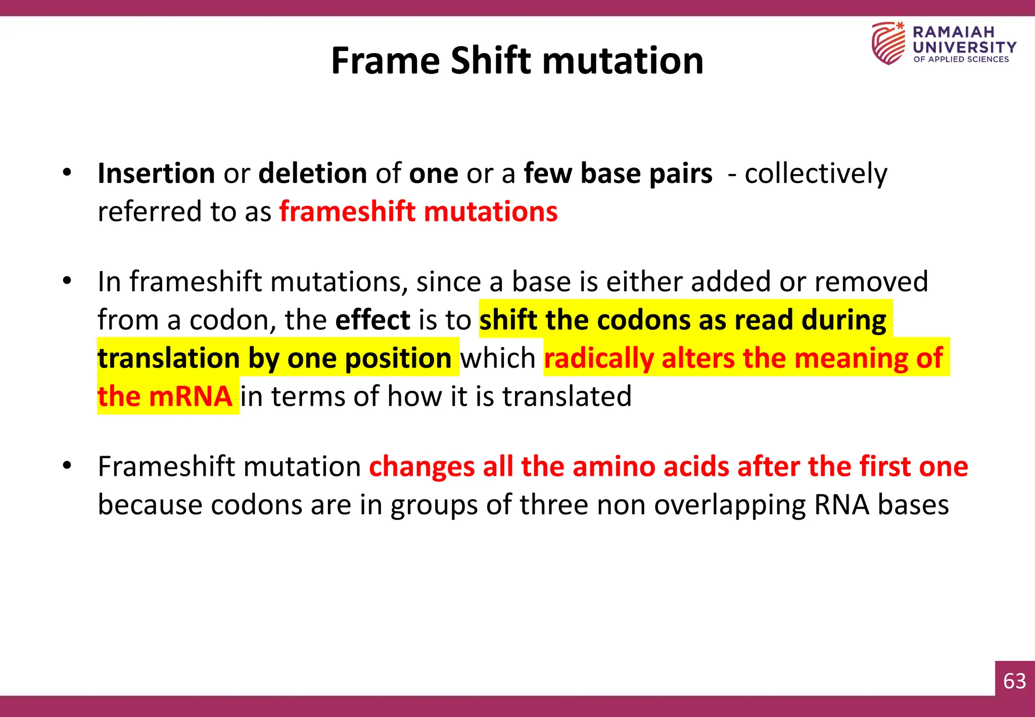 63
Frame Shift mutation
• Insertion or deletion of one or a few base pairs - collectively
referred to as frameshift mutations
• In frameshift mutations, since a base is either added or removed
from a codon, the effect is to shift the codons as read during
translation by one position which radically alters the meaning of
the mRNA in terms of how it is translated
• Frameshift mutation changes all the amino acids after the first one
because codons are in groups of three non overlapping RNA bases
 