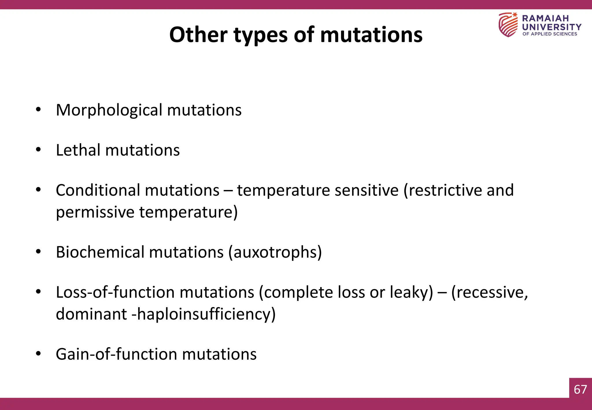67
Other types of mutations
• Morphological mutations
• Lethal mutations
• Conditional mutations – temperature sensitive (restrictive and
permissive temperature)
• Biochemical mutations (auxotrophs)
• Loss-of-function mutations (complete loss or leaky) – (recessive,
dominant -haploinsufficiency)
• Gain-of-function mutations
 